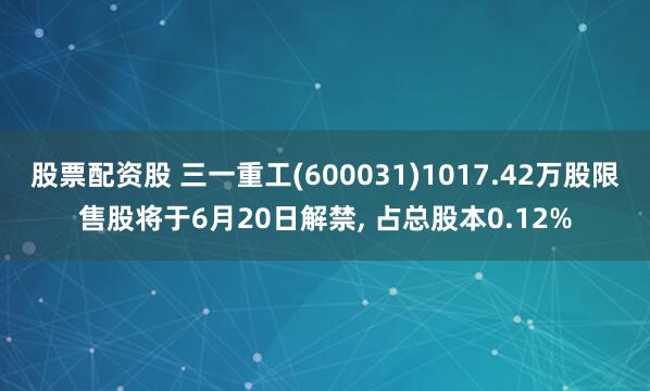 股票配资股 三一重工(600031)1017.42万股限售股将于6月20日解禁, 占总股本0.12%