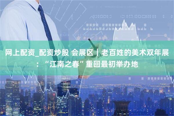 网上配资_配资炒股 会展区｜老百姓的美术双年展：“江南之春”重回最初举办地