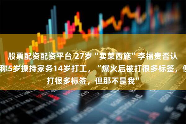 股票配资配资平台 27岁“卖菜西施”李福贵否认年入百万，称5岁操持家务14岁打工，“爆火后被打很多标签，但那不是我”