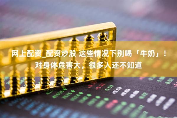 网上配资_配资炒股 这些情况下别喝「牛奶」！对身体危害大，很多人还不知道