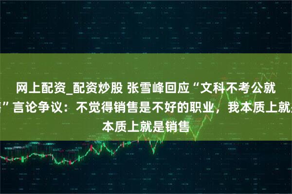 网上配资_配资炒股 张雪峰回应“文科不考公就是销售”言论争议：不觉得销售是不好的职业，我本质上就是销售