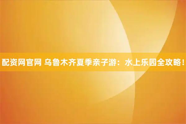 配资网官网 乌鲁木齐夏季亲子游：水上乐园全攻略！