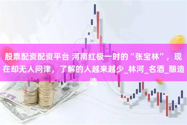 股票配资配资平台 河南红极一时的“张宝林”，现在却无人问津，了解的人越来越少_林河_名酒_酿造