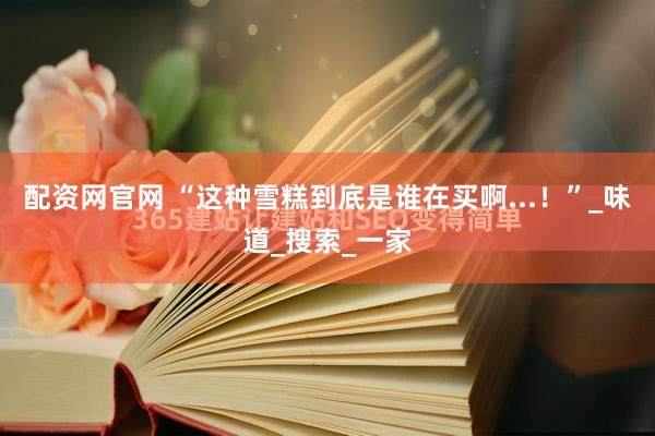 配资网官网 “这种雪糕到底是谁在买啊...！”_味道_搜索_一家