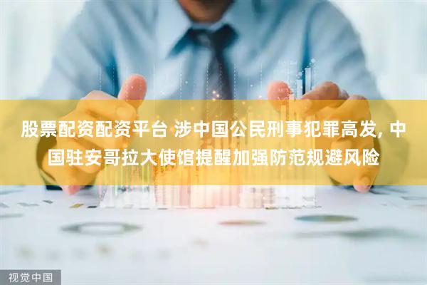 股票配资配资平台 涉中国公民刑事犯罪高发, 中国驻安哥拉大使馆提醒加强防范规避风险