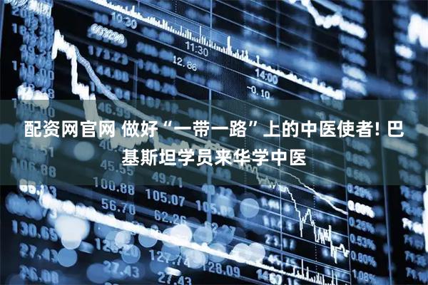 配资网官网 做好“一带一路”上的中医使者! 巴基斯坦学员来华学中医