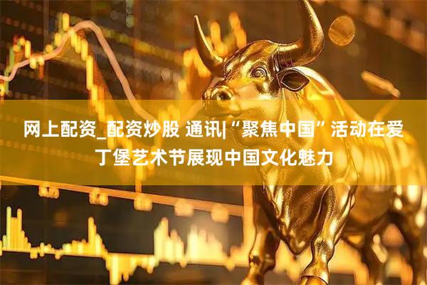 网上配资_配资炒股 通讯|“聚焦中国”活动在爱丁堡艺术节展现中国文化魅力