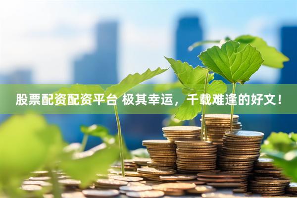 股票配资配资平台 极其幸运，千载难逢的好文！