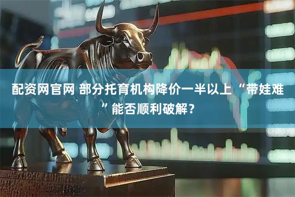 配资网官网 部分托育机构降价一半以上 “带娃难”能否顺利破解？