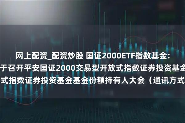 网上配资_配资炒股 国证2000ETF指数基金: 平安基金管理有限公司关于召开平安国证2000交易型开放式指数证券投资基金基金份额持有人大会（通讯方式）的公告