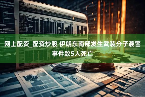 网上配资_配资炒股 伊朗东南部发生武装分子袭警事件致5人死亡