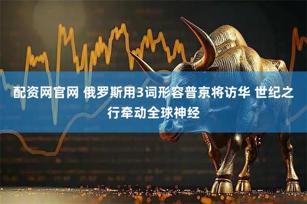 配资网官网 俄罗斯用3词形容普京将访华 世纪之行牵动全球神经