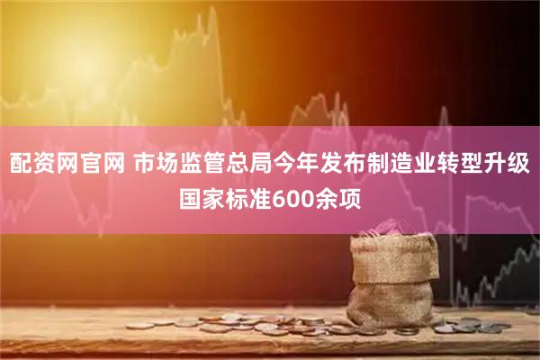 配资网官网 市场监管总局今年发布制造业转型升级国家标准600余项