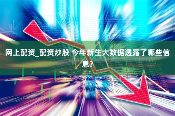 网上配资_配资炒股 今年新生大数据透露了哪些信息?