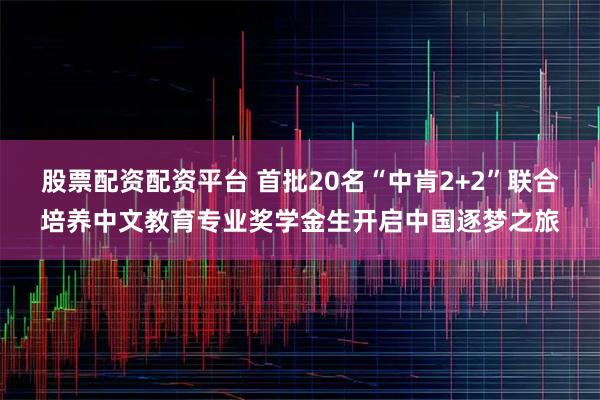股票配资配资平台 首批20名“中肯2+2”联合培养中文教育专业奖学金生开启中国逐梦之旅