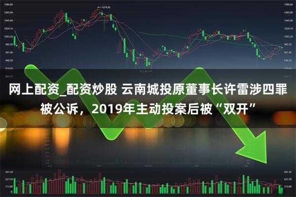 网上配资_配资炒股 云南城投原董事长许雷涉四罪被公诉，2019年主动投案后被“双开”