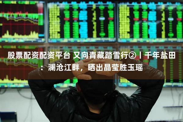 股票配资配资平台 又向青藏踏雪行②丨千年盐田：澜沧江畔，晒出晶莹胜玉瑶