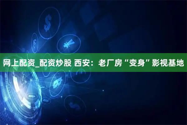 网上配资_配资炒股 西安：老厂房“变身”影视基地