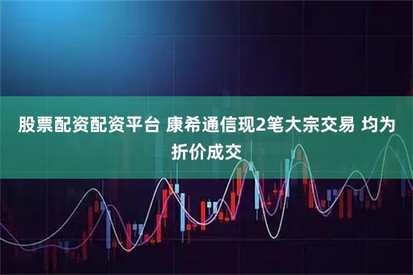 股票配资配资平台 康希通信现2笔大宗交易 均为折价成交