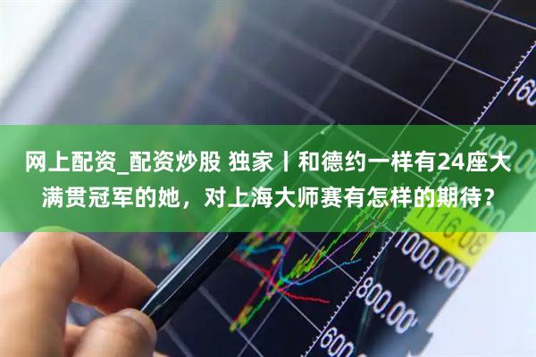 网上配资_配资炒股 独家丨和德约一样有24座大满贯冠军的她，对上海大师赛有怎样的期待？