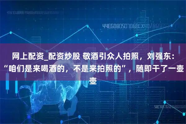 网上配资_配资炒股 敬酒引众人拍照，刘强东：“咱们是来喝酒的，不是来拍照的”，随即干了一壶