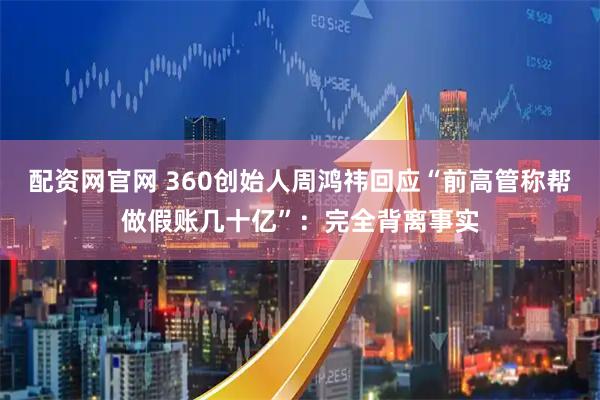 配资网官网 360创始人周鸿祎回应“前高管称帮做假账几十亿”：完全背离事实