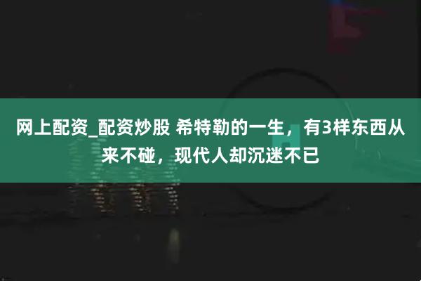 网上配资_配资炒股 希特勒的一生，有3样东西从来不碰，现代人却沉迷不已