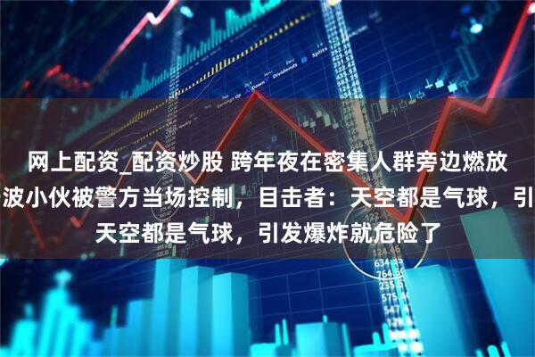 网上配资_配资炒股 跨年夜在密集人群旁边燃放加特林烟花，宁波小伙被警方当场控制，目击者：天空都是气球，引发爆炸就危险了