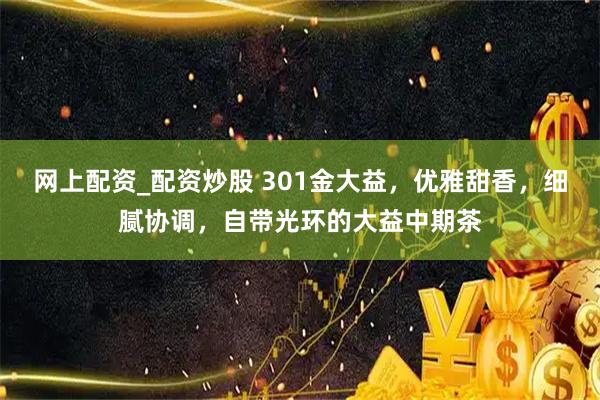 网上配资_配资炒股 301金大益，优雅甜香，细腻协调，自带光环的大益中期茶