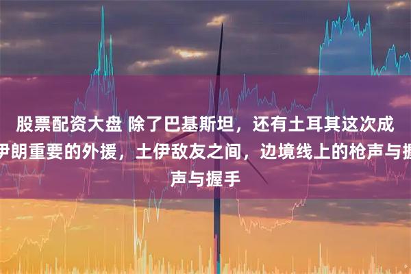 股票配资大盘 除了巴基斯坦，还有土耳其这次成为伊朗重要的外援，土伊敌友之间，边境线上的枪声与握手